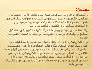 ‫مقدمه‬:
،‫تحقیقاتی‬ ،‫اداری‬ ‫های‬ ‫نظام‬ ‫همه‬ ،‫اطالعات‬ ‫فناوری‬ ‫از‬ ‫استفاده‬ ‫با‬
‫شگرفی‬ ‫تحوالت‬ ‫و‬ ‫تغییرات‬ ‫دستخوش‬ ‫غیره‬ ‫و‬ ‫حکومتی‬ ،‫قضایی‬‫می‬
‫در‬ ‫مردم‬ ‫بیشتر‬ ‫هرچه‬ ‫مشارکت‬ ‫امکان‬ ‫که‬ ‫ای‬ ‫گونه‬ ‫به‬ ‫شوند؛‬
‫آید‬ ‫می‬ ‫فراهم‬ ‫حکومتی‬ ‫و‬ ‫سیاسی‬ ‫فرایندهای‬.
‫تشکیل‬ ،‫الکترونیکی‬ ‫گیری‬ ‫رأی‬ ‫های‬ ‫روش‬ ‫از‬ ‫توان‬ ‫می‬ ،‫مثال‬ ‫برای‬
‫الکترونیک‬ ‫حاکمیت‬ ‫ایجاد‬ ‫و‬ ‫الکترونیکی‬ ‫مردمی‬ ‫نهادهای‬ ‫و‬ ‫مجامع‬‫ی‬
‫برد‬ ‫نام‬.
‫خو‬ ‫مخاطبان‬ ‫به‬ ‫مستقیم‬ ‫خدمات‬ ‫ارائه‬ ‫دنبال‬ ‫به‬ ‫الکترونیکی‬ ‫دولت‬‫د‬
‫موسسات‬ ‫حتی‬ ‫یا‬ ‫و‬ ‫اقتصادی‬ ‫های‬ ‫بنگاه‬ ،‫جامعه‬ ‫شهروندان‬ ‫یعنی‬
‫است‬ ‫دولتی‬.‫بدو‬ ‫و‬ ‫کارا‬ ‫صورتی‬ ‫به‬ ‫دولتی‬ ‫خدمات‬ ‫ارائه‬ ‫طریق‬ ‫این‬ ‫از‬‫ن‬
‫پذیرد‬ ‫می‬ ‫انجام‬ ‫زمان‬ ‫اتالف‬.‫درستی‬ ‫به‬ ‫الکترونیکی‬ ‫دولت‬ ‫چنانچه‬
‫وارد‬ ‫راحتی‬ ‫به‬ ‫توانند‬ ‫می‬ ‫شهروندان‬ ،‫شود‬ ‫اندازی‬ ‫راه‬ ‫و‬ ‫طراحی‬
‫نیازش‬ ‫مورد‬ ‫دولتی‬ ‫اطالعات‬ ‫و‬ ‫خدمات‬ ‫به‬ ‫و‬ ‫شوند‬ ‫اینترنتی‬ ‫سایتی‬‫ان‬
‫یابند‬ ‫دسترسی‬.
 