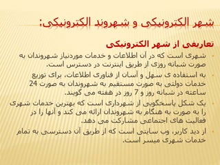 ‫الکترونیکی‬ ‫شهروند‬ ‫و‬ ‫الکترونیکی‬ ‫شهر‬:
‫الکترونیکی‬ ‫شهر‬ ‫از‬ ‫تعاریفی‬
‫به‬ ‫شهروندان‬ ‫موردنیاز‬ ‫خدمات‬ ‫و‬ ‫اطالعات‬ ‫آن‬ ‫در‬ ‫که‬ ‫است‬ ‫شهری‬
‫است‬ ‫دسترس‬ ‫در‬ ‫اینترنت‬ ‫طریق‬ ‫از‬ ‫روزی‬ ‫شبانه‬ ‫صورت‬.
‫توزیع‬ ‫برای‬ ،‫اطالعات‬ ‫فناوری‬ ‫از‬ ‫آسان‬ ‫و‬ ‫سهل‬ ‫ی‬ ‫استفاده‬ ‫به‬
‫صورت‬ ‫به‬ ‫شهروندان‬ ‫به‬ ‫مستقیم‬ ‫صورت‬ ‫به‬ ‫دولتی‬ ‫خدمات‬24
‫و‬ ‫روز‬ ‫شبانه‬ ‫در‬ ‫ساعته‬7‫گویند‬ ‫می‬ ‫هفته‬ ‫در‬ ‫روز‬.
‫شهر‬ ‫خدمات‬ ‫بهترین‬ ‫که‬ ‫است‬ ‫شهرداری‬ ‫از‬ ‫پاسخگویی‬ ‫شکل‬ ‫یک‬‫ی‬
‫در‬ ‫را‬ ‫آنها‬ ‫و‬ ‫کند‬ ‫می‬ ‫ارائه‬ ‫شهروندان‬ ‫به‬ ‫هنگام‬ ‫به‬ ‫صورت‬ ‫به‬ ‫را‬
‫دهد‬ ‫می‬ ‫مشارکت‬ ‫اجتماعی‬ ‫های‬ ‫فعالیت‬.
‫تمام‬ ‫به‬ ‫دسترسی‬ ‫آن‬ ‫طریق‬ ‫از‬ ‫که‬ ‫است‬ ‫سایتی‬ ‫وب‬ ،‫کاربر‬ ‫دید‬ ‫از‬
‫است‬ ‫میسر‬ ‫شهری‬ ‫خدمات‬.
 