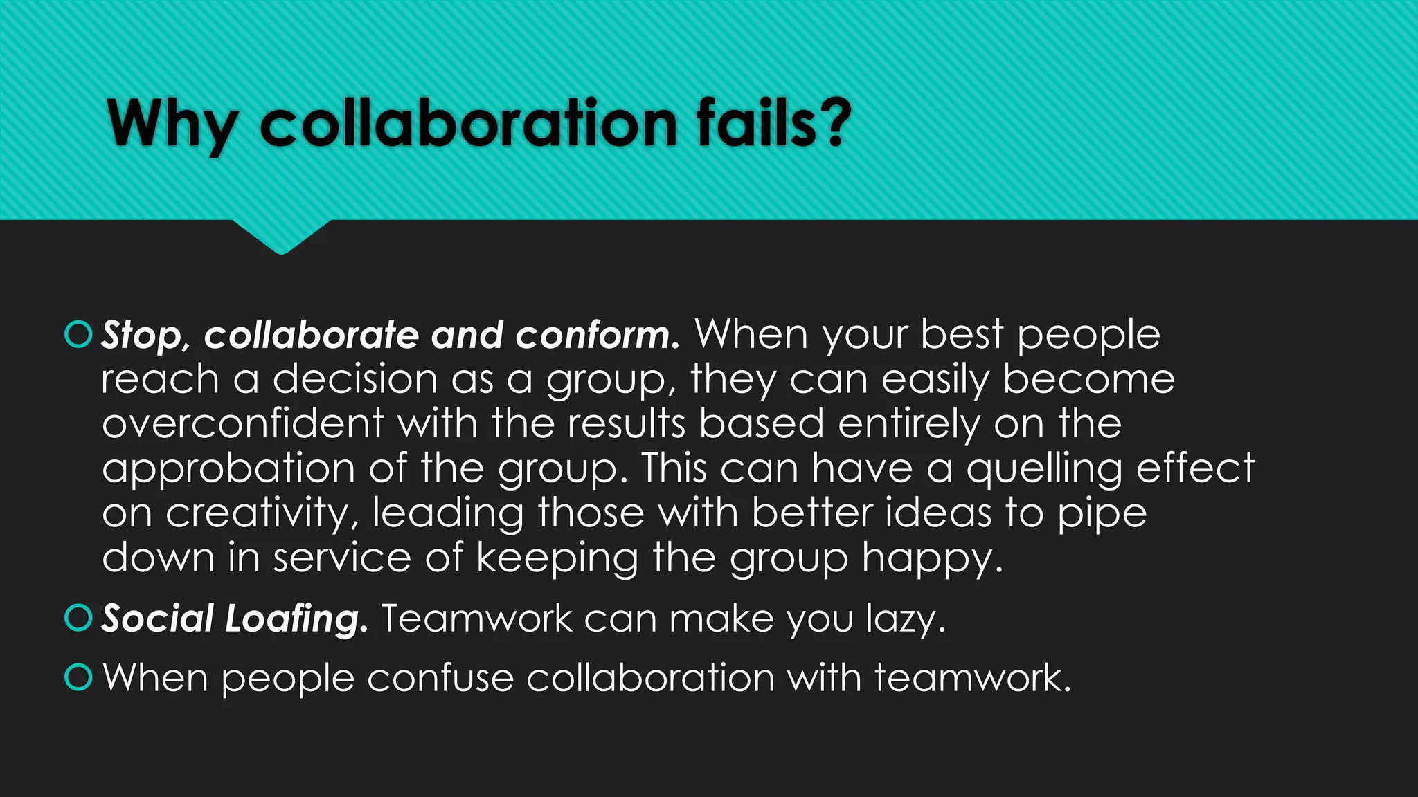 Why collaboration fails?
Stop, collaborate and conform. When your best people
reach a decision as a group, they can easily become
overconfident with the results based entirely on the
approbation of the group. This can have a quelling effect
on creativity, leading those with better ideas to pipe
down in service of keeping the group happy.
Social Loafing. Teamwork can make you lazy.
When people confuse collaboration with teamwork.
 