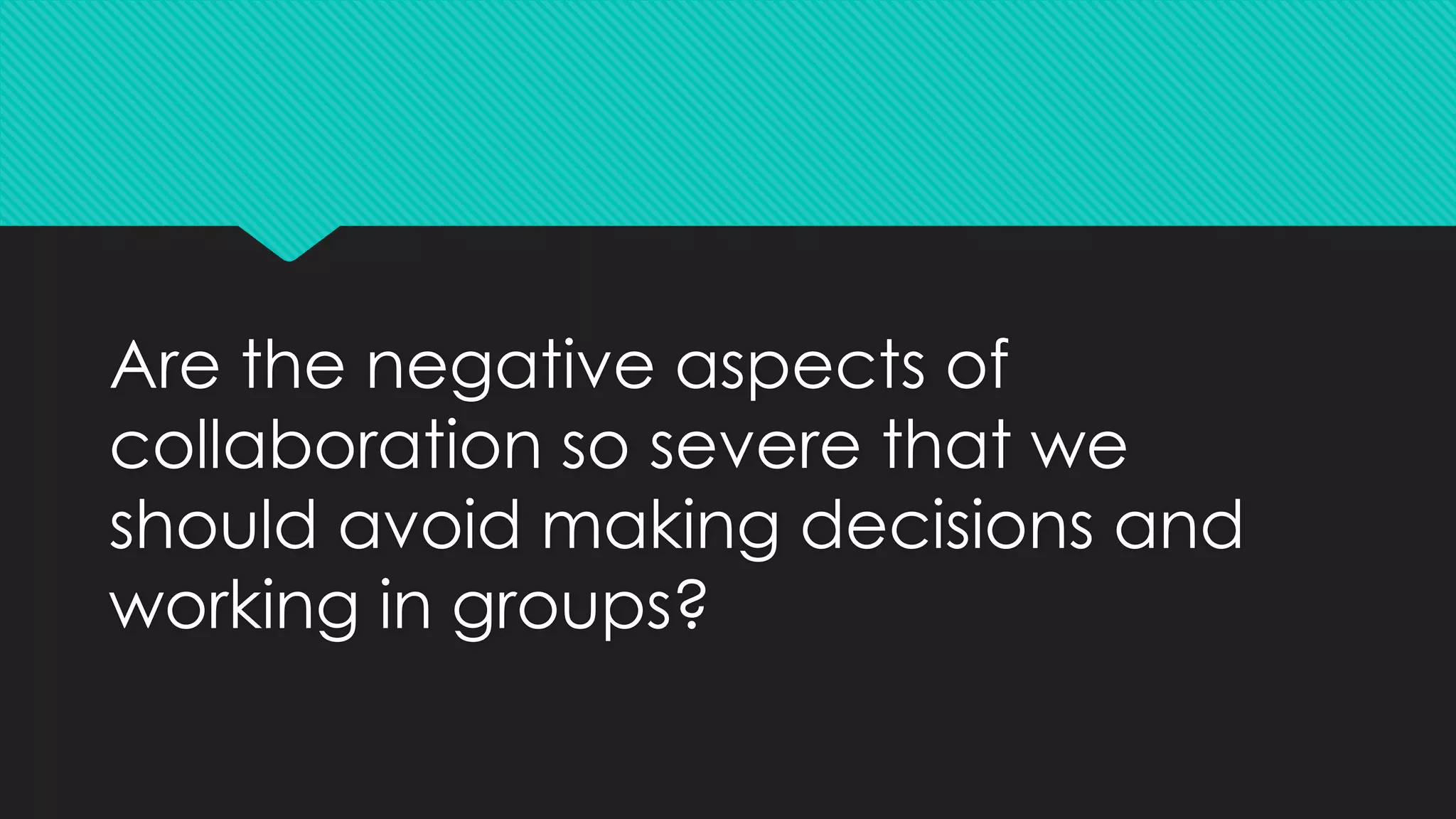 Are the negative aspects of
collaboration so severe that we
should avoid making decisions and
working in groups?
 