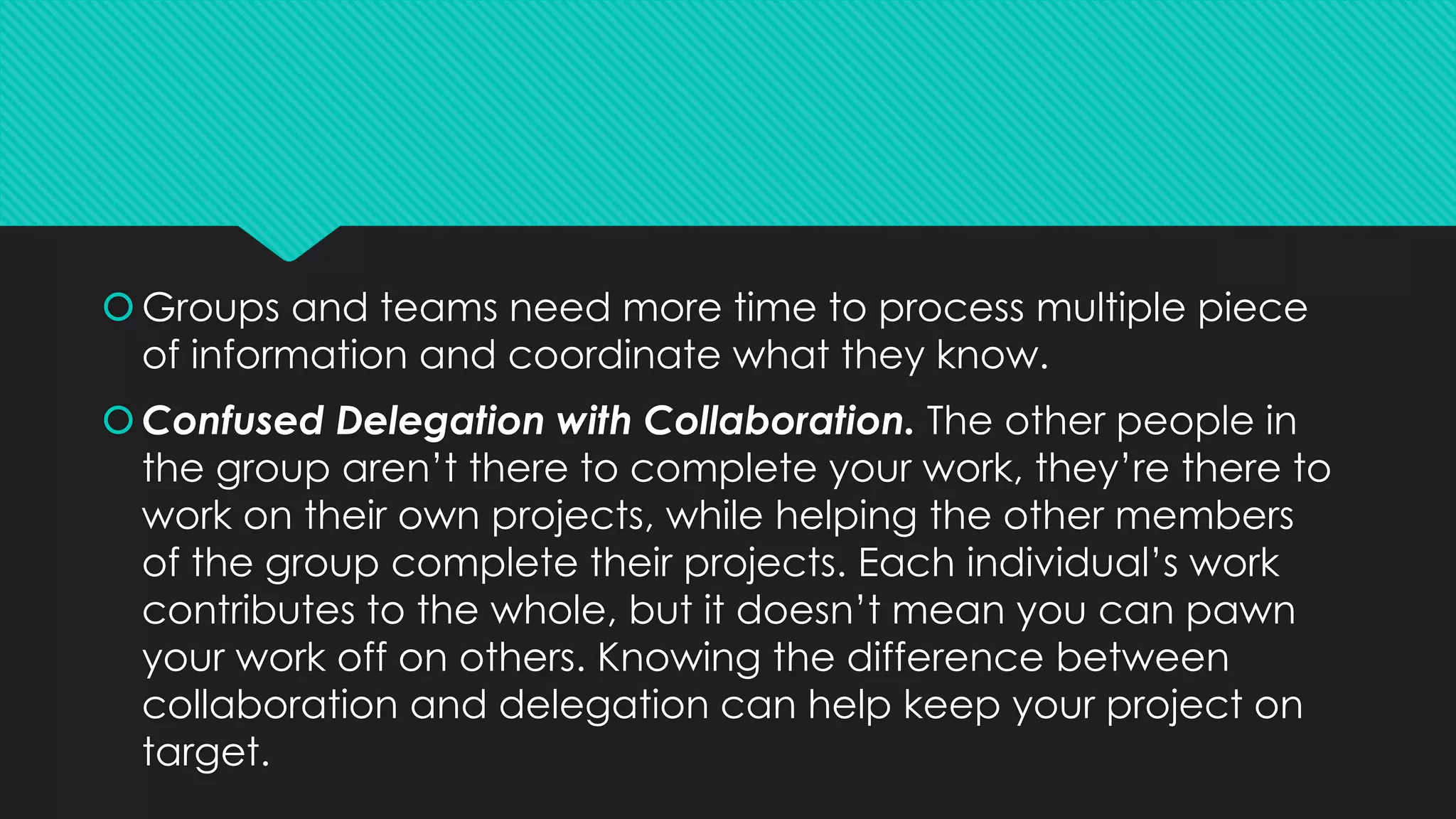 Groups and teams need more time to process multiple piece
of information and coordinate what they know.
Confused Delegation with Collaboration. The other people in
the group aren’t there to complete your work, they’re there to
work on their own projects, while helping the other members
of the group complete their projects. Each individual’s work
contributes to the whole, but it doesn’t mean you can pawn
your work off on others. Knowing the difference between
collaboration and delegation can help keep your project on
target.
 