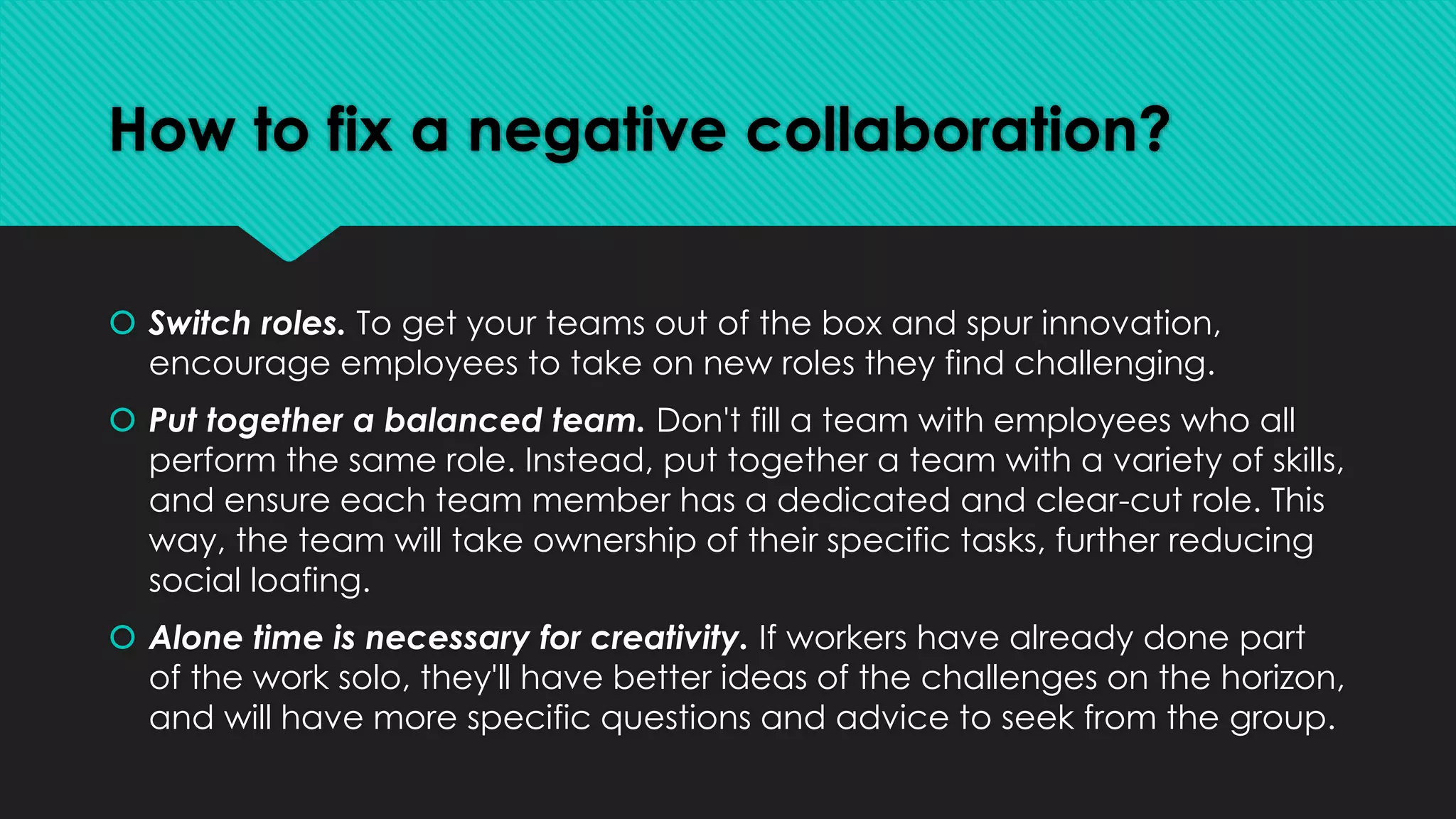 How to fix a negative collaboration?
 Switch roles. To get your teams out of the box and spur innovation,
encourage employees to take on new roles they find challenging.
 Put together a balanced team. Don't fill a team with employees who all
perform the same role. Instead, put together a team with a variety of skills,
and ensure each team member has a dedicated and clear-cut role. This
way, the team will take ownership of their specific tasks, further reducing
social loafing.
 Alone time is necessary for creativity. If workers have already done part
of the work solo, they'll have better ideas of the challenges on the horizon,
and will have more specific questions and advice to seek from the group.
 