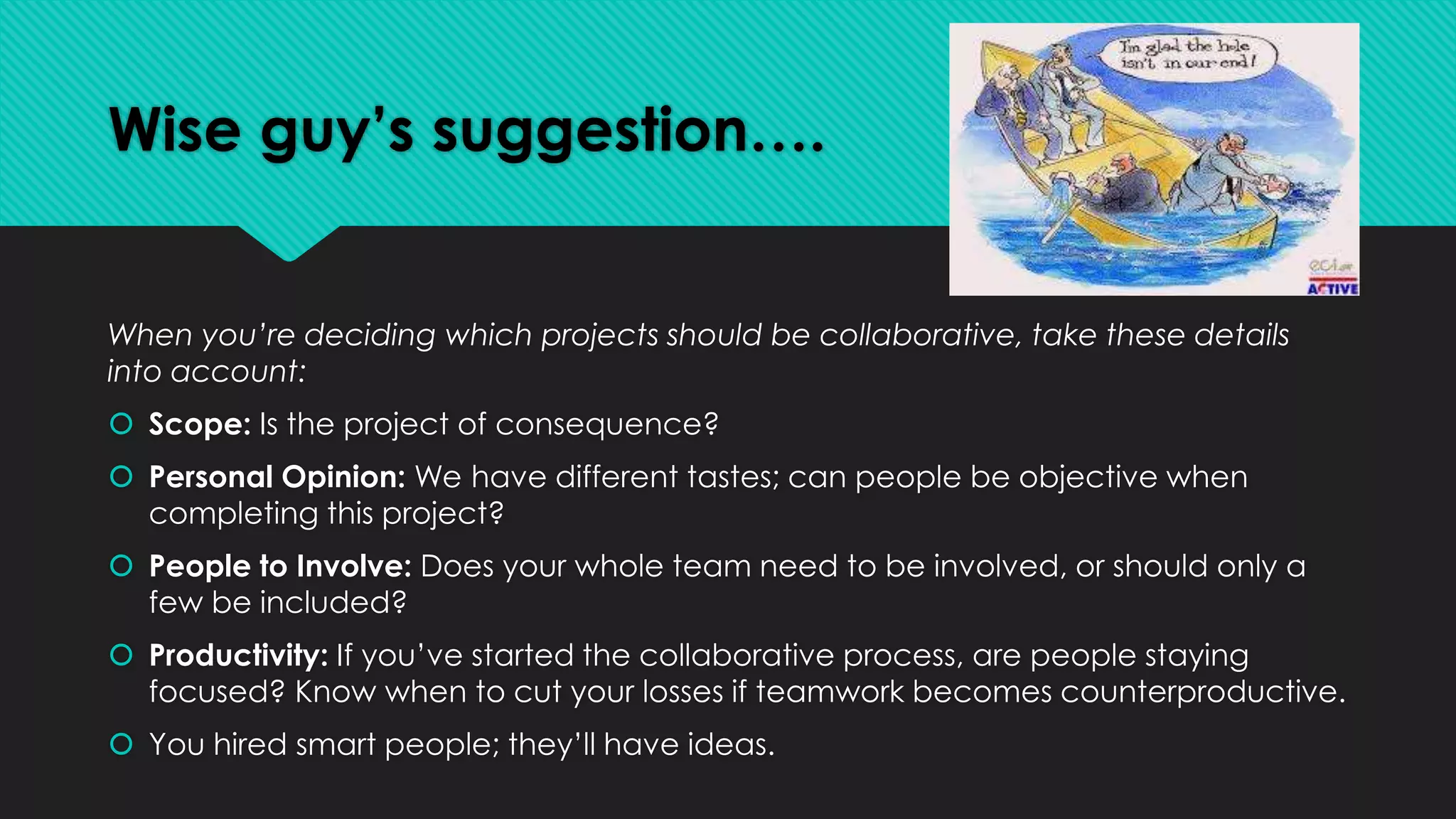 Wise guy’s suggestion….
When you’re deciding which projects should be collaborative, take these details
into account:
 Scope: Is the project of consequence?
 Personal Opinion: We have different tastes; can people be objective when
completing this project?
 People to Involve: Does your whole team need to be involved, or should only a
few be included?
 Productivity: If you’ve started the collaborative process, are people staying
focused? Know when to cut your losses if teamwork becomes counterproductive.
 You hired smart people; they’ll have ideas.
 