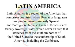 LATIN AMERICA
Latin America is a region of the Americas that
comprises countries where Romance languages
are predominant; primarily Spanish
and Portuguese, but also French. It consists of
twenty sovereign states which cover an area that
stretches from the southern border of
the United States to the southern tip of South
America, including the Caribbean.
 