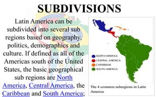 SUBDIVISIONS
Latin America can be
subdivided into several sub
regions based on geography,
politics, demographics and
culture. If defined as all of the
Americas south of the United
States, the basic geographical
sub regions are North
America, Central America, the
Caribbean and South America;
 