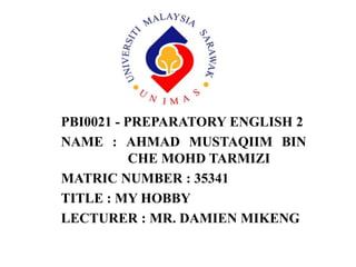PBI0021 - PREPARATORY ENGLISH 2
NAME : AHMAD MUSTAQIIM BIN
CHE MOHD TARMIZI
MATRIC NUMBER : 35341
TITLE : MY HOBBY
LECTURER : MR. DAMIEN MIKENG
 