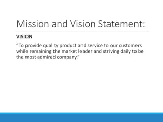 Mission and Vision Statement:
VISION
“To provide quality product and service to our customers
while remaining the market leader and striving daily to be
the most admired company.”
 