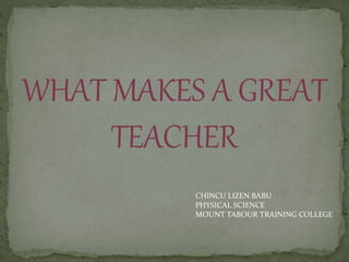 WHAT MAKES A GREAT
TEACHER
CHINCU LIZEN BABU
PHYSICAL SCIENCE
MOUNT TABOUR TRAINING COLLEGE
 