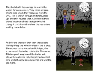They both build the courage to search the
woods for any answers. They come across a
child’s shoe which they recognize from the
DVD. This is shown through midshots, close
ups and shot reverse shot. A wide shot then
shows a woman ahead sitting down and
crying. A track is used to show the two sisters
walking towards her.
An over the shoulder shot then shows Nora
leaning to tap the woman to see if she is okay.
The woman turns around and it is Lyra, she
screams and the trailer cuts to the Film name.
This is a good way to end the trailer as it
allows the audience to be frightened one last
time whilst holding onto suspense and want to
see more.
 