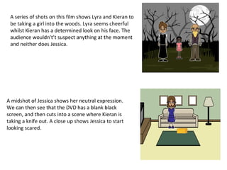 A series of shots on this film shows Lyra and Kieran to
be taking a girl into the woods. Lyra seems cheerful
whilst Kieran has a determined look on his face. The
audience wouldn't’t suspect anything at the moment
and neither does Jessica.
A midshot of Jessica shows her neutral expression.
We can then see that the DVD has a blank black
screen, and then cuts into a scene where Kieran is
taking a knife out. A close up shows Jessica to start
looking scared.
 