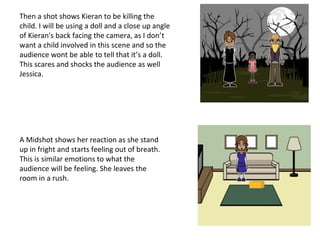 Then a shot shows Kieran to be killing the
child. I will be using a doll and a close up angle
of Kieran's back facing the camera, as I don’t
want a child involved in this scene and so the
audience wont be able to tell that it’s a doll.
This scares and shocks the audience as well
Jessica.
A Midshot shows her reaction as she stand
up in fright and starts feeling out of breath.
This is similar emotions to what the
audience will be feeling. She leaves the
room in a rush.
 