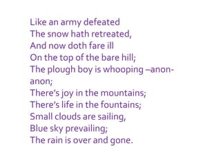 Like an army defeated
The snow hath retreated,
And now doth fare ill
On the top of the bare hill;
The plough boy is whooping –anon-
anon;
There’s joy in the mountains;
There’s life in the fountains;
Small clouds are sailing,
Blue sky prevailing;
The rain is over and gone.
 