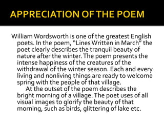 William Wordsworth is one of the greatest English
poets. In the poem, “LinesWritten in March” the
poet clearly describes the tranquil beauty of
nature after the winter.The poem presents the
intense happiness of the creatures of the
withdrawal of the winter season. Each and every
living and nonliving things are ready to welcome
spring with the people of that village.
At the outset of the poem describes the
bright morning of a village.The poet uses of all
visual images to glorify the beauty of that
morning, such as birds, glittering of lake etc.
 