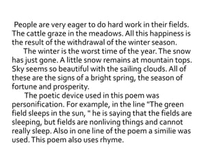 People are very eager to do hard work in their fields.
The cattle graze in the meadows. All this happiness is
the result of the withdrawal of the winter season.
The winter is the worst time of the year.The snow
has just gone. A little snow remains at mountain tops.
Sky seems so beautiful with the sailing clouds. All of
these are the signs of a bright spring, the season of
fortune and prosperity.
The poetic device used in this poem was
personification. For example, in the line "The green
field sleeps in the sun, " he is saying that the fields are
sleeping, but fields are nonliving things and cannot
really sleep. Also in one line of the poem a similie was
used.This poem also uses rhyme.
 
