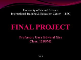 University of Natural Science
International Training & Education Center – ITEC
FINAL PROJECT
Professor: Gary Edward Giss
Class: 12BSM2
2013
 