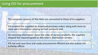 Using EDI for procurement
The computer systems of Wal-Mart are connected to those of its suppliers.
EDI enabled the suppliers to download purchase orders along with store-to-
store sales information relating to their products sold.
On receiving information about the sales of various products, the suppliers
shipped the required goods to Wal-Mart’s distribution centers.
EDI not only save time and made procurement efficient but also reduce the
bullwhip effects.
 