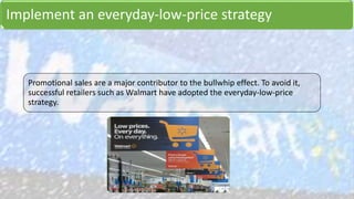Implement an everyday-low-price strategy
Promotional sales are a major contributor to the bullwhip effect. To avoid it,
successful retailers such as Walmart have adopted the everyday-low-price
strategy.
 