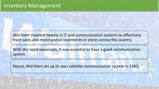 Inventory Management
Wal-Mart invested heavily in IT and communication systems to effectively
track sales and merchandise inventories in stores across the country.
With the rapid expansion, it was essential to have a good communication
system.
Hence, Wal-Mart set up its own satellite communication system in 1983.
 
