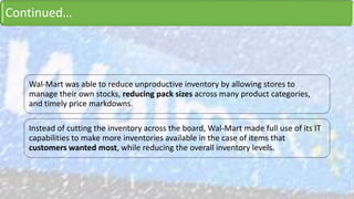 Continued…
Wal-Mart was able to reduce unproductive inventory by allowing stores to
manage their own stocks, reducing pack sizes across many product categories,
and timely price markdowns.
Instead of cutting the inventory across the board, Wal-Mart made full use of its IT
capabilities to make more inventories available in the case of items that
customers wanted most, while reducing the overall inventory levels.
 