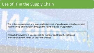 Use of IT in the Supply Chain
The order management and store replenishment of goods were entirely executed
with the help of computers through the Point-of-Sales (POS) system.
Through this system, it was possible to monitor and track the sales and
merchandise stock levels on the store shelves.
 