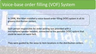 Voice-base order filling (VOF) System
In 1998, Wal-Mart installed a voice-based order filling (VOF) system in all its
grocery distribution centers.
Each person responsible for order picking was provided with a
microphone/speaker headset, connected to the portable (VOF) system that
could be worn on waist belt.
They were guided by the voice to item locations in the distribution centers.
 
