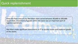 Quick replenishment
Since the floor area of any Wal-Mart store varied between 40,000 to 200,000
square feet, movement of goods within the store was an important part of
logistics operations.
Wal-Mart made significant investments in IT to quickly locate and replenish goods
at the stores.
 