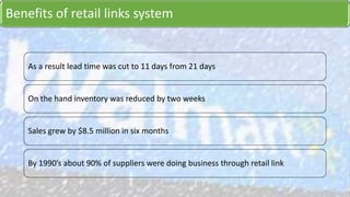 Benefits of retail links system
As a result lead time was cut to 11 days from 21 days
On the hand inventory was reduced by two weeks
Sales grew by $8.5 million in six months
By 1990’s about 90% of suppliers were doing business through retail link
 