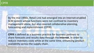 CPFR
By the mid 1990s, Retail Link had emerged into an Internet-enabled
SCM system whose functions were not confined to inventory
management alone, but also covered collaborative planning,
forecasting and replenishment (CPFR).
CPFR is defined as a business practice for business partners to
share forecasts and results data through the Internet, in order to
reduce inventory costs while at the same time, enhancing product
availability across the supply chain.
 