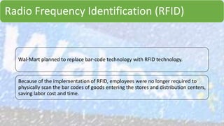 Radio Frequency Identification (RFID)
Wal-Mart planned to replace bar-code technology with RFID technology.
Because of the implementation of RFID, employees were no longer required to
physically scan the bar codes of goods entering the stores and distribution centers,
saving labor cost and time.
 