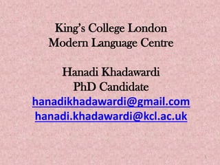 King’s College London
Modern Language Centre
Hanadi Khadawardi
PhD Candidate
hanadikhadawardi@gmail.com
hanadi.khadawardi@kcl.ac.uk
1
 