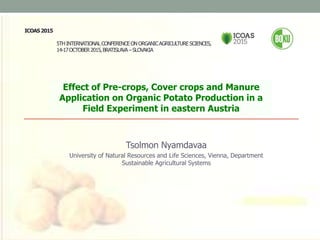 ICOAS2015
5THINTERNATIONALCONFERENCEONORGANICAGRICULTURESCIENCES,
14-17OCTOBER2015,BRATISLAVA –SLOVAKIA
Effect of Pre-crops, Cover crops and Manure
Application on Organic Potato Production in a
Field Experiment in eastern Austria
Tsolmon Nyamdavaa
University of Natural Resources and Life Sciences, Vienna, Department
Sustainable Agricultural Systems
 