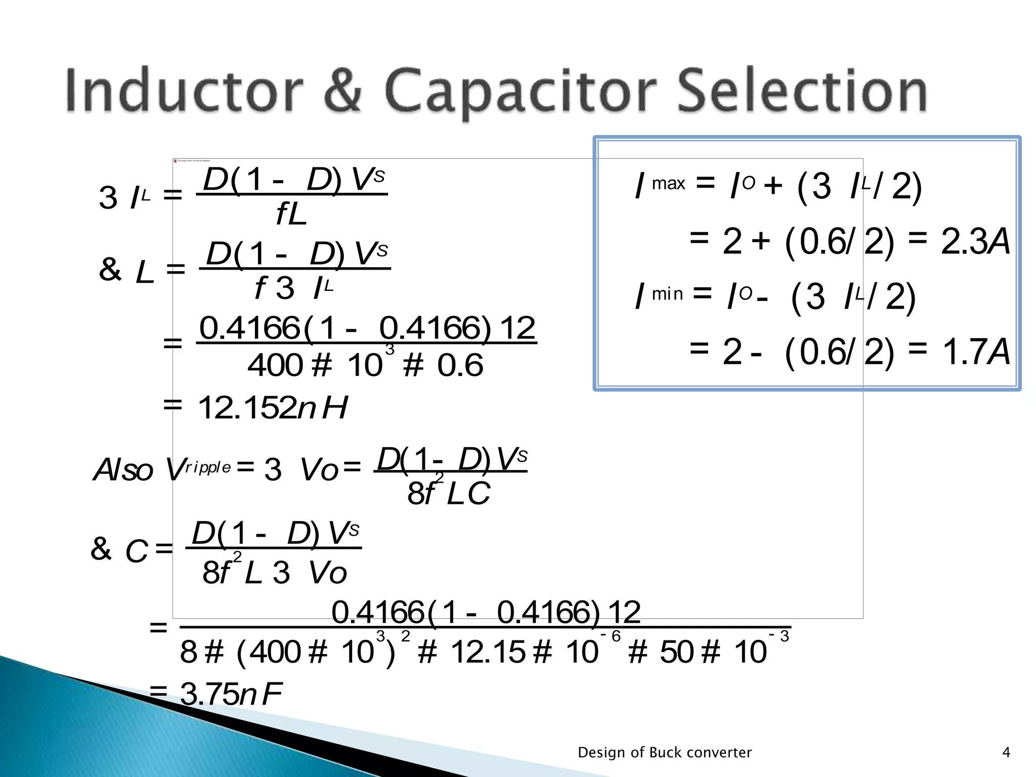 3 IL =
fL
D(1 - D) VS
& L =
f 3 IL
D(1 - D) VS
=
400 # 10
3
# 0.6
0.4166(1 - 0.4166) 12
= 12.152nH
Also Vr ipple = 3 Vo=
8f
2
LC
D(1- D)VS
& C =
8f
2
L 3 Vo
D(1 - D) VS
=
8 # (400 # 10
3
)
2
# 12.15 # 10
- 6
# 50 # 10
- 3
0.4166(1 - 0.4166) 12
= 3.75nF
4Design of Buck converter
I max = IO
+ (3 IL
/ 2)
= 2 + (0.6/ 2) = 2.3A
I min = IO
- (3 IL
/ 2)
= 2 - (0.6/ 2) = 1.7A
 