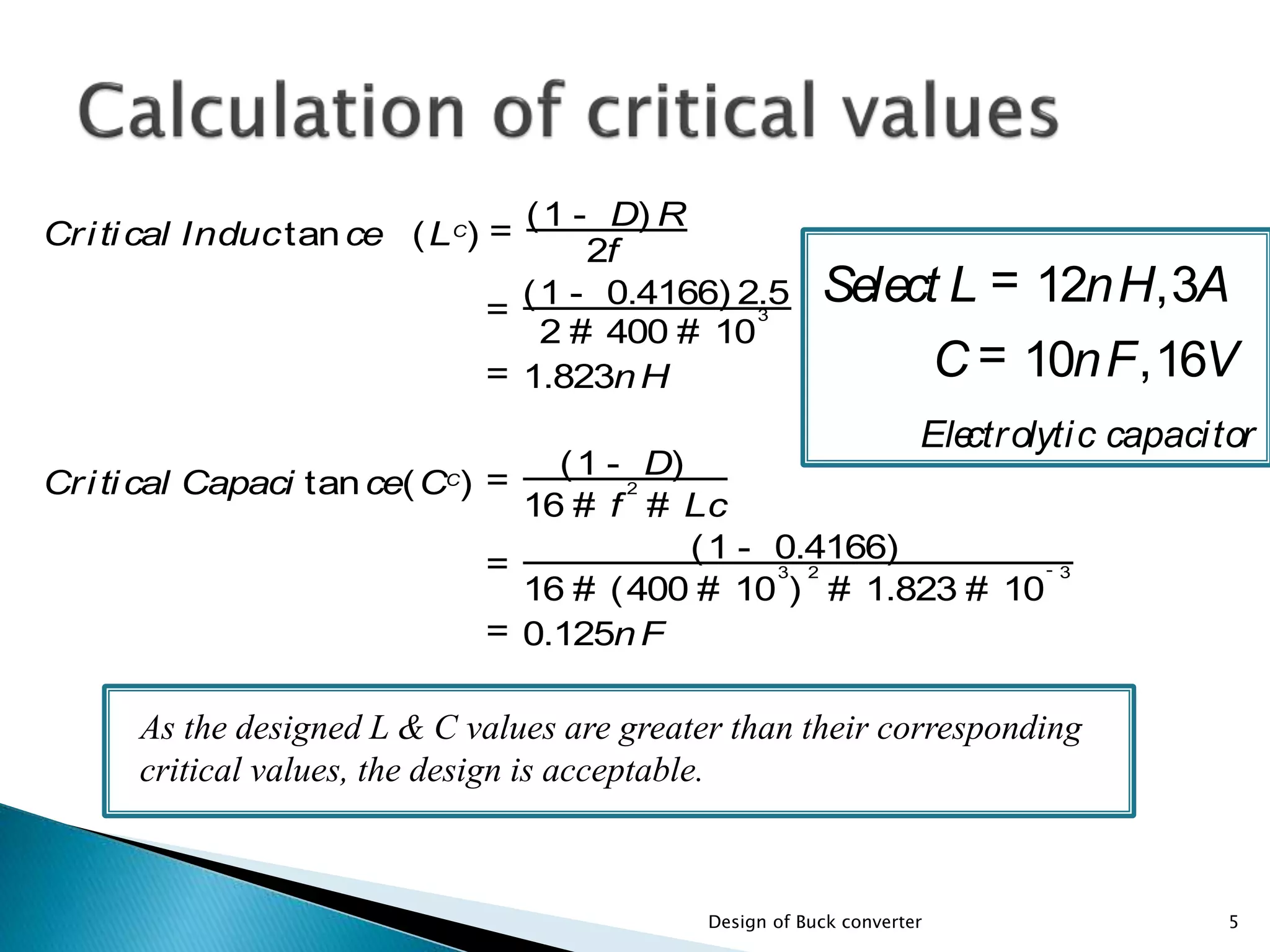 Critical Inductance (LC
) =
2f
(1 - D) R
=
2 # 400 # 10
3
(1 - 0.4166) 2.5
= 1.823nH
Critical Capaci tance(CC
) =
16 # f
2
# Lc
(1 - D)
=
16 # (400 # 10
3
)
2
# 1.823 # 10
- 3
(1 - 0.4166)
= 0.125nF
As the designed L & C values are greater than their corresponding
critical values, the design is acceptable.
5Design of Buck converter
Select L = 12nH,3A
C = 10nF,16V
Electrolytic capacitor
 
