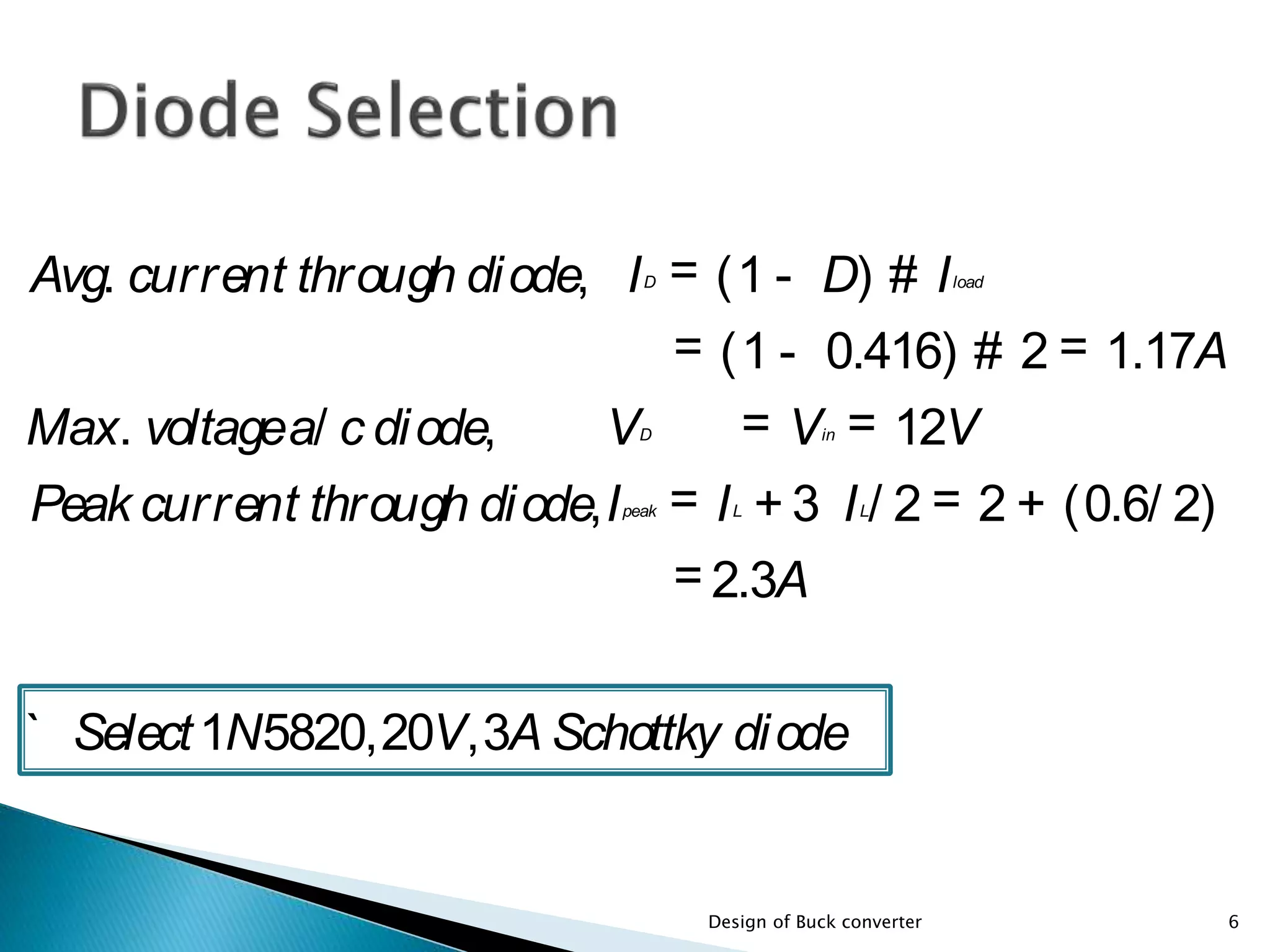 Avg. current through diode, ID = (1 - D) # Iload
= (1 - 0.416) # 2 = 1.17A
Max. voltagea/ c diode, VD = Vin = 12V
Peak current through diode,Ipeak = IL + 3 IL/ 2 = 2 + (0.6/ 2)
= 2.3A
` Select1N5820,20V,3A Schottky diode
6Design of Buck converter
 