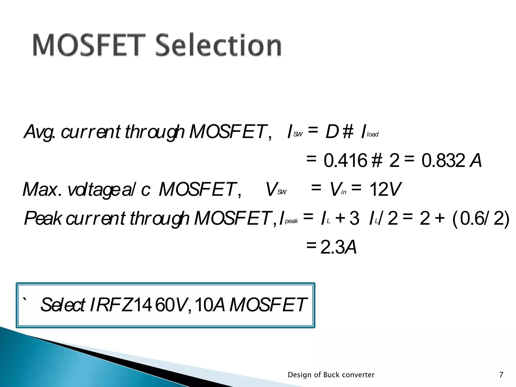 Avg. current through MOSFET, ISW = D # Iload
= 0.416 # 2 = 0.832 A
Max. voltagea/ c MOSFET, VSW = Vin = 12V
Peak current through MOSFET,Ipeak = IL + 3 IL/ 2 = 2 + (0.6/ 2)
= 2.3A
` Select IRFZ1460V,10A MOSFET
7Design of Buck converter
 