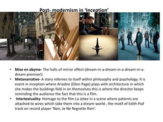 Post- modernism in ‘Inception’
• Mise en abyme- The halls of mirror effect (dream-in-a-dream-in-a-dream-in-a-
dream premise!)
• Metanarrative- A story referees to itself within philosophy and psychology. It is
event in inception where Ariadne (Ellen Page) plays with architecture in which
she makes the buildings fold in on themselves this is where the director keeps
reminding the audience the fact that this is a film.
• Intertextuality- Homage to the film La Jetee in a scene where patients are
attached to wires which take them into a dream-world , the motif of Edith Piaf
track on record player ‘Non, Je Ne Regrette Rien’.
 