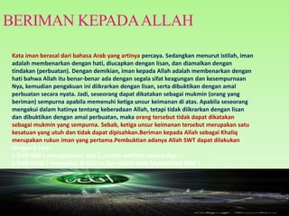 BERIMAN KEPADAALLAH
Kata iman berasal dari bahasa Arab yang artinya percaya. Sedangkan menurut istilah, iman
adalah membenarkan dengan hati, diucapkan dengan lisan, dan diamalkan dengan
tindakan (perbuatan). Dengan demikian, iman kepada Allah adalah membenarkan dengan
hati bahwa Allah itu benar-benar ada dengan segala sifat keagungan dan kesempurnaan
Nya, kemudian pengakuan ini diikrarkan dengan lisan, serta dibuktikan dengan amal
perbuatan secara nyata. Jadi, seseorang dapat dikatakan sebagai mukmin (orang yang
beriman) sempurna apabila memenuhi ketiga unsur keimanan di atas. Apabila seseorang
mengakui dalam hatinya tentang keberadaan Allah, tetapi tidak diikrarkan dengan lisan
dan dibuktikan dengan amal perbuatan, maka orang tersebut tidak dapat dikatakan
sebagai mukmin yang sempurna. Sebab, ketiga unsur keimanan tersebut merupakan satu
kesatuan yang utuh dan tidak dapat dipisahkan.Beriman kepada Allah sebagai Khaliq
merupakan rukun iman yang pertama.Pembuktian adanya Allah SWT dapat dilakukan
dengan 2 cara :
1.Dalil AQli ( menggunakan akal ), contoh melihat ciptaan-Nya
2.Dalil NaQli ( menyakini Al Qur’an dan Hadits Nabi Muhammad SAW )
 