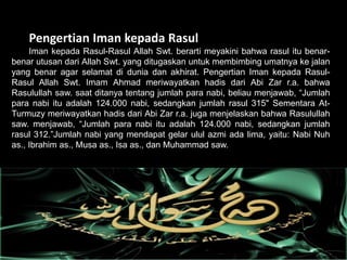 Pengertian Iman kepada Rasul
Iman kepada Rasul-Rasul Allah Swt. berarti meyakini bahwa rasul itu benar-
benar utusan dari Allah Swt. yang ditugaskan untuk membimbing umatnya ke jalan
yang benar agar selamat di dunia dan akhirat. Pengertian Iman kepada Rasul-
Rasul Allah Swt. Imam Ahmad meriwayatkan hadis dari Abi Zar r.a. bahwa
Rasulullah saw. saat ditanya tentang jumlah para nabi, beliau menjawab, “Jumlah
para nabi itu adalah 124.000 nabi, sedangkan jumlah rasul 315" Sementara At-
Turmuzy meriwayatkan hadis dari Abi Zar r.a. juga menjelaskan bahwa Rasulullah
saw. menjawab, “Jumlah para nabi itu adalah 124.000 nabi, sedangkan jumlah
rasul 312.”Jumlah nabi yang mendapat gelar ulul azmi ada lima, yaitu: Nabi Nuh
as., Ibrahim as., Musa as., Isa as., dan Muhammad saw.
 