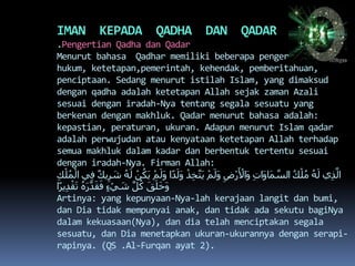 IMAN KEPADA QADHA DAN QADAR
.Pengertian Qadha dan Qadar
Menurut bahasa Qadhar memiliki beberapa pengertian yaitu:
hukum, ketetapan,pemerintah, kehendak, pemberitahuan,
penciptaan. Sedang menurut istilah Islam, yang dimaksud
dengan qadha adalah ketetapan Allah sejak zaman Azali
sesuai dengan iradah-Nya tentang segala sesuatu yang
berkenan dengan makhluk. Qadar menurut bahasa adalah:
kepastian, peraturan, ukuran. Adapun menurut Islam qadar
adalah perwujudan atau kenyataan ketetapan Allah terhadap
semua makhluk dalam kadar dan berbentuk tertentu sesuai
dengan iradah-Nya. Firman Allah:
ْ‫م‬َ‫َل‬‫و‬ ‫ا‬ً‫د‬َ‫َل‬‫و‬ ْ‫ذ‬ِ‫خ‬َّ‫ت‬َ‫ي‬ ْ‫م‬َ‫َل‬‫و‬ ِ‫ض‬ْ‫ر‬َ ْ‫َاْل‬‫و‬ ِ‫ت‬‫َا‬‫و‬‫َا‬‫م‬ َّ‫الس‬ ُ‫ك‬ْ‫ل‬ُ‫م‬ ُ‫ه‬َ‫ل‬ ‫ي‬ِ‫ذ‬َّ‫ال‬ِ‫ك‬ْ‫ل‬ُ‫م‬ْ‫ال‬ ‫ي‬ِ‫ف‬ ٌ‫ك‬‫ي‬ِ‫ر‬ َ‫ش‬ ُ‫ه‬َ‫ل‬ ْ‫ن‬ُ‫َك‬‫ي‬
‫ًا‬‫ر‬‫ي‬ِ‫د‬ْ‫ق‬َ‫ت‬ ُ‫ه‬َ‫ر‬َّ‫د‬َ‫ق‬َ‫ف‬ ٍ‫ء‬ ْ‫ي‬ َ‫ش‬ َّ‫ل‬ُ‫ك‬ َ‫ق‬َ‫ل‬َ‫خ‬َ‫و‬
Artinya: yang kepunyaan-Nya-lah kerajaan langit dan bumi,
dan Dia tidak mempunyai anak, dan tidak ada sekutu bagiNya
dalam kekuasaan(Nya), dan dia telah menciptakan segala
sesuatu, dan Dia menetapkan ukuran-ukurannya dengan serapi-
rapinya. (QS .Al-Furqan ayat 2).
 