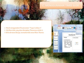 1. Masih menggunakan file presentasi “Tugas Latihan 3”.
2. Aktifkan slide yang akan diterapkan Themesnya (slide 1).
3. Klik tab menu Design, kemudian klik menu More Themes.
C. MENGGUNAKAN TIMES SLIDE
 