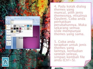 4. Pada kotak dialog
themes yang
muncul, pilih jenis
themesnya, misalnya
Opulent. Coba anda
perhatikan
perubahannya. Maka
sekarang semua
slide mempunyai
themes yang sama.
5. Coba anda
terapkan untuk jenis
themes yang
lainnya, kemudian
setelah selesai,
simpan kembali file
anda (Ctrl+S).
 