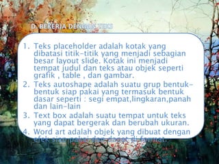 1. Teks placeholder adalah kotak yang
dibatasi titik-titik yang menjadi sebagian
besar layout slide. Kotak ini menjadi
tempat judul dan teks atau objek seperti
grafik , table , dan gambar.
2. Teks autoshape adalah suatu grup bentuk-
bentuk siap pakai yang termasuk bentuk
dasar seperti : segi empat,lingkaran,panah
dan lain-lain
3. Text box adalah suatu tempat untuk teks
yang dapat bergerak dan berubah ukuran.
4. Word art adalah objek yang dibuat dengan
efek siap pakai dan dapat di format.
 