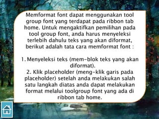 Memformat font dapat menggunakan tool
group font yang terdapat pada ribbon tab
home. Untuk mengaktifkan pemilihan pada
tool group font, anda harus menyeleksi
terlebih dahulu teks yang akan diformat,
berikut adalah tata cara memformat font :
1. Menyeleksi teks (mem-blok teks yang akan
diformat).
2. Klik placeholder (meng-klik garis pada
placeholder) setelah anda melakukan salah
satu langkah diatas anda dapat melakukan
format melalui toolgroup font yang ada di
ribbon tab home.
 