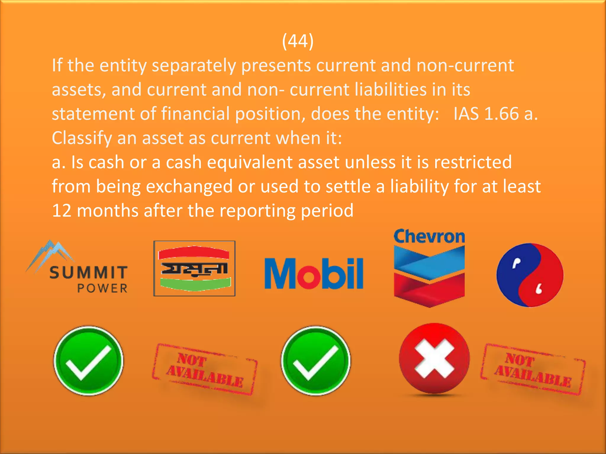 (44)
If the entity separately presents current and non-current
assets, and current and non- current liabilities in its
statement of financial position, does the entity: IAS 1.66 a.
Classify an asset as current when it:
a. Is cash or a cash equivalent asset unless it is restricted
from being exchanged or used to settle a liability for at least
12 months after the reporting period
 