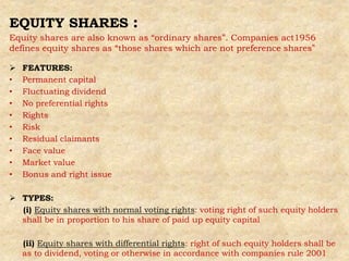 EQUITY SHARES :
Equity shares are also known as “ordinary shares”. Companies act1956
defines equity shares as “those shares which are not preference shares”
 FEATURES:
• Permanent capital
• Fluctuating dividend
• No preferential rights
• Rights
• Risk
• Residual claimants
• Face value
• Market value
• Bonus and right issue
 TYPES:
(i) Equity shares with normal voting rights: voting right of such equity holders
shall be in proportion to his share of paid up equity capital
(ii) Equity shares with differential rights: right of such equity holders shall be
as to dividend, voting or otherwise in accordance with companies rule 2001
 