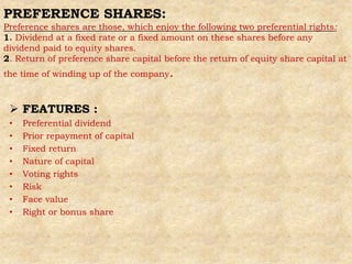 PREFERENCE SHARES:
Preference shares are those, which enjoy the following two preferential rights:
1. Dividend at a fixed rate or a fixed amount on these shares before any
dividend paid to equity shares.
2. Return of preference share capital before the return of equity share capital at
the time of winding up of the company.
 FEATURES :
• Preferential dividend
• Prior repayment of capital
• Fixed return
• Nature of capital
• Voting rights
• Risk
• Face value
• Right or bonus share
 