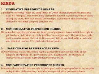 KINDS:
1. CUMULATIVE PREFERENCE SHARES:
Cumulative Preference Shares are those shares on which dividend goes on accumulating
Until it is fully paid. This means, if the dividend is not paid in one or more years due to
inadequate profit, then such unpaid dividend gets accumulated. The accumulated
dividend is paid when company performs well.
2. NON-CUMULATIVE PREFERENCE SHARES:
Non-cumulative preference shares are those type of preference shares, which have right to
get fixed rate of dividend out of the profits of current year only. They do not carry the
right to receive arrears of dividend. If a company fails to pay dividend in a particular
year then that need not to be paid out of future profits.
3. PARTICIPATING PREFERENCE SHARES:
Those preference shares, which have right to participate in any surplus profit of the
company after paying the equity shareholders, in addition to the fixed rate of
their dividend, are called participating preference shares.
4. NON-PARTICIPATING PREFERENCE SHARES:
Preference shares, which have no right to participate on the surplus profit or in any surplus
on liquidation of the company, are called non-participating preference shares.
 