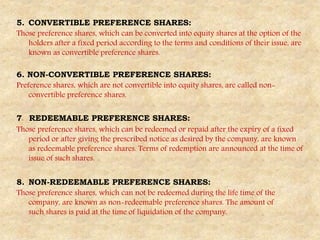 5. CONVERTIBLE PREFERENCE SHARES:
Those preference shares, which can be converted into equity shares at the option of the
holders after a fixed period according to the terms and conditions of their issue, are
known as convertible preference shares.
6. NON-CONVERTIBLE PREFERENCE SHARES:
Preference shares, which are not convertible into equity shares, are called non-
convertible preference shares.
7. REDEEMABLE PREFERENCE SHARES:
Those preference shares, which can be redeemed or repaid after the expiry of a fixed
period or after giving the prescribed notice as desired by the company, are known
as redeemable preference shares. Terms of redemption are announced at the time of
issue of such shares.
8. NON-REDEEMABLE PREFERENCE SHARES:
Those preference shares, which can not be redeemed during the life time of the
company, are known as non-redeemable preference shares. The amount of
such shares is paid at the time of liquidation of the company.
 
