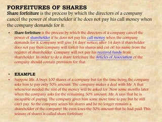FORFEITURES OF SHARES
Share forfeiture is the process by which the directors of a company
cancel the power of shareholder if he does not pay his call money when
the company demands for it.
• Share forfeiture is the process by which the directors of a company cancel the
power of shareholder if he does not pay his call money when the company
demands for it. Company will give 14 days' notice; after 14 days if shareholder
does not pay then company will forfeit his shares and cut off his name from the
register of shareholder. Company will not pay his received funds from
shareholder. In order to do a share forfeiture the Articles of Association of the
company should contain provision for that.
• EXAMPLE
• Suppose Mr. A buys 100 shares of a company but for the time being the company
asks him to pay only 50% amount. The company makes a deal with Mr. A that
whenever needed the rest of the money will be asked for. Now some months later
when the company asks for the remaining 50% amount, Mr. A says that he is
incapable of paying. The company gives him some more time to pay but he still
can't pay. So the company seizes his shares and he no longer remains a
shareholder of the company! He even loses the 50% amount that he had paid. This
seizure of shares is called share forfeiture
 
