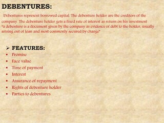 DEBENTURES:
Debentures represent borrowed capital. The debenture holder are the creditors of the
company. The debenture holder gets a fixed rate of interest as return on his investment
“a debenture is a document given by the company as evidence of debt to the holder, usually
arising out of loan and most commonly secured by charge”
 FEATURES:
 Promise
 Face value
 Time of payment
 Interest
 Assurance of repayment
 Rights of debenture holder
 Parties to debentures
 